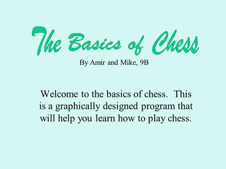 Welcome to the basics of chess. This is a graphically designed program that will help you learn how to play chess. By Amir and Mike, 9B.