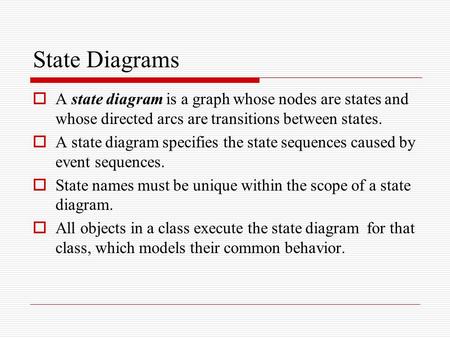 State Diagrams A state diagram is a graph whose nodes are states and whose directed arcs are transitions between states. A state diagram specifies the.