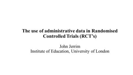 The use of administrative data in Randomised Controlled Trials (RCT’s) John Jerrim Institute of Education, University of London.