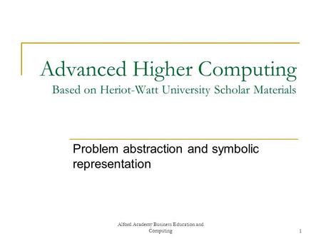 Alford Academy Business Education and Computing1 Advanced Higher Computing Based on Heriot-Watt University Scholar Materials Problem abstraction and symbolic.