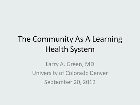 The Community As A Learning Health System Larry A. Green, MD University of Colorado Denver September 20, 2012.