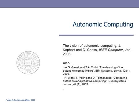 Fabián E. Bustamante, Winter 2006 Autonomic Computing The vision of autonomic computing, J. Kephart and D. Chess, IEEE Computer, Jan. 2003. Also - A.G.