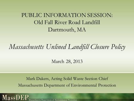 PUBLIC INFORMATION SESSION: Old Fall River Road Landfill Dartmouth, MA Massachusetts Unlined Landfill Closure Policy March 28, 2013 Mark Dakers, Acting.
