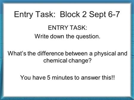 Entry Task: Block 2 Sept 6-7 ENTRY TASK: Write down the question. What’s the difference between a physical and chemical change? You have 5 minutes to answer.