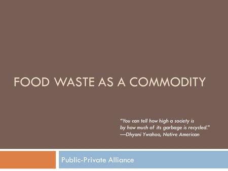 FOOD WASTE AS A COMMODITY Public-Private Alliance “You can tell how high a society is by how much of its garbage is recycled.” —Dhyani Ywahoo, Native American.