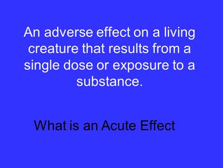 An adverse effect on a living creature that results from a single dose or exposure to a substance. What is an Acute Effect.