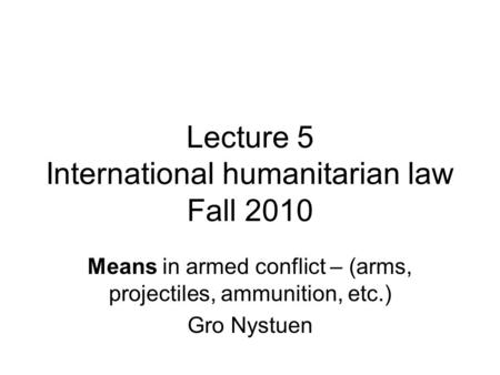 Lecture 5 International humanitarian law Fall 2010 Means in armed conflict – (arms, projectiles, ammunition, etc.) Gro Nystuen.