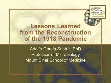 Lessons Learned from the Reconstruction of the 1918 Pandemic Adolfo García-Sastre, PhD Professor of Microbiology Mount Sinai School of Medicine.