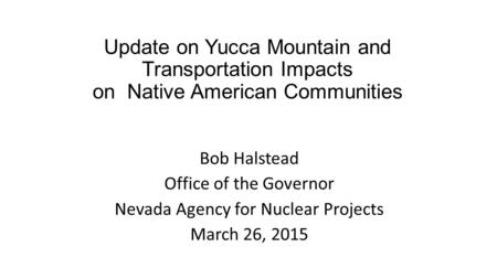 Update on Yucca Mountain and Transportation Impacts on Native American Communities Bob Halstead Office of the Governor Nevada Agency for Nuclear Projects.