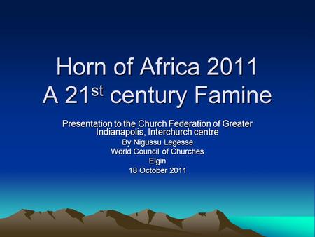 Horn of Africa 2011 A 21 st century Famine Presentation to the Church Federation of Greater Indianapolis, Interchurch centre By Nigussu Legesse World Council.