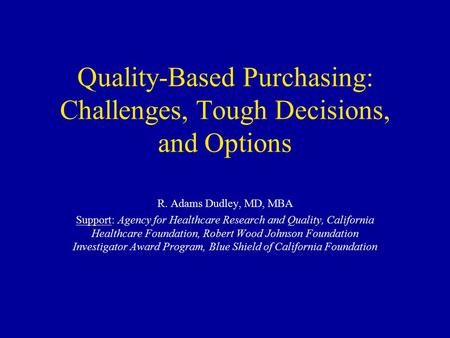 Quality-Based Purchasing: Challenges, Tough Decisions, and Options R. Adams Dudley, MD, MBA Support: Agency for Healthcare Research and Quality, California.