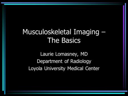 Musculoskeletal Imaging – The Basics Laurie Lomasney, MD Department of Radiology Loyola University Medical Center.