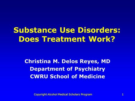 Copyright Alcohol Medical Scholars Program1 Substance Use Disorders: Does Treatment Work? Christina M. Delos Reyes, MD Department of Psychiatry CWRU School.