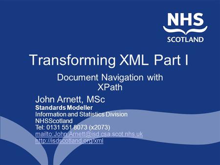 Transforming XML Part I Document Navigation with XPath John Arnett, MSc Standards Modeller Information and Statistics Division NHSScotland Tel: 0131 551.