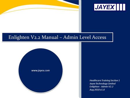 Enlighten V2.2 Manual – Admin Level Access www.jayex.com Healthcare Training Section 1 Jayex Technology Limited Enlighten - Admin V2.2 Aug 2010 v1.0.