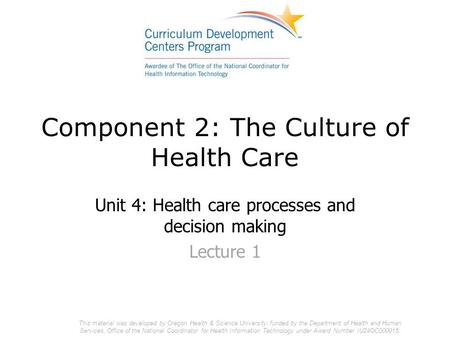 Component 2: The Culture of Health Care Unit 4: Health care processes and decision making Lecture 1 This material was developed by Oregon Health & Science.