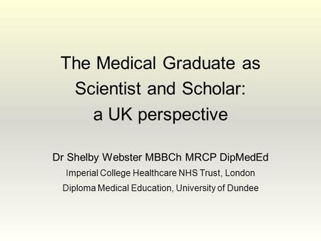 The Medical Graduate as Scientist and Scholar: a UK perspective Dr Shelby Webster MBBCh MRCP DipMedEd Imperial College Healthcare NHS Trust, London Diploma.