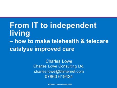 © Charles Lowe Consulting 2010 From IT to independent living – how to make telehealth & telecare catalyse improved care Charles Lowe Charles Lowe Consulting.