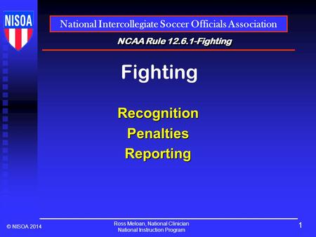 Ross Meloan, National Clinician National Instruction Program National Intercollegiate Soccer Officials Association © NISOA 2014 NCAA Rule 12.6.1-Fighting.