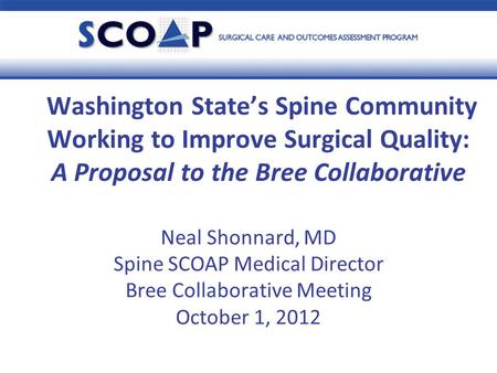 Neal Shonnard, MD Spine SCOAP Medical Director Bree Collaborative Meeting October 1, 2012 Washington State’s Spine Community Working to Improve Surgical.