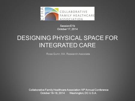DESIGNING PHYSICAL SPACE FOR INTEGRATED CARE Rose Gunn, MA, Research Associate Collaborative Family Healthcare Association 16 th Annual Conference October.
