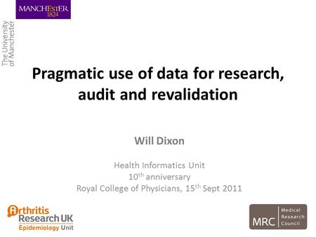 Pragmatic use of data for research, audit and revalidation Will Dixon Health Informatics Unit 10 th anniversary Royal College of Physicians, 15 th Sept.