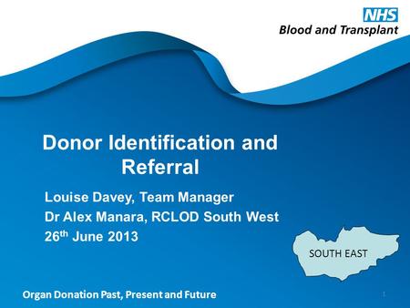 Organ Donation Past, Present and Future Donor Identification and Referral Louise Davey, Team Manager Dr Alex Manara, RCLOD South West 26 th June 2013 1.