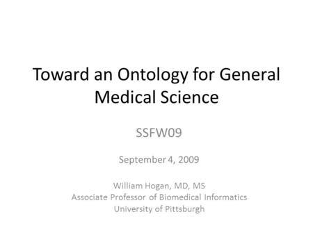 Toward an Ontology for General Medical Science SSFW09 September 4, 2009 William Hogan, MD, MS Associate Professor of Biomedical Informatics University.