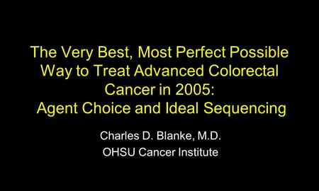 The Very Best, Most Perfect Possible Way to Treat Advanced Colorectal Cancer in 2005: Agent Choice and Ideal Sequencing Charles D. Blanke, M.D. OHSU Cancer.