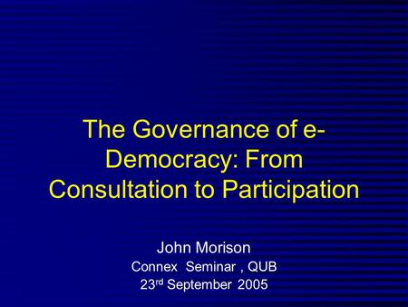 The Governance of e- Democracy: From Consultation to Participation John Morison Connex Seminar, QUB 23 rd September 2005.