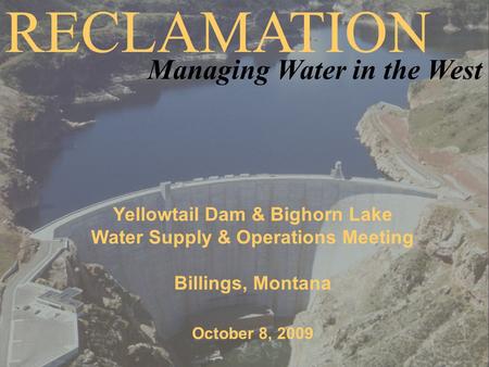 Yellowtail Dam & Bighorn Lake Water Supply & Operations Meeting Billings, Montana October 8, 2009 RECLAMATION Managing Water in the West.
