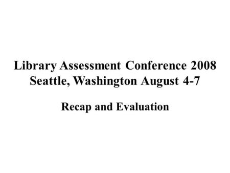 Library Assessment Conference 2008 Seattle, Washington August 4-7 Recap and Evaluation.