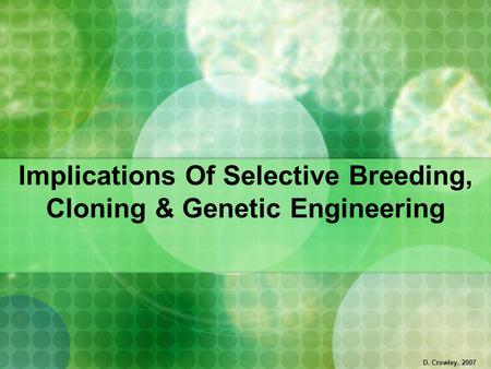 Implications Of Selective Breeding, Cloning & Genetic Engineering D. Crowley, 2007.