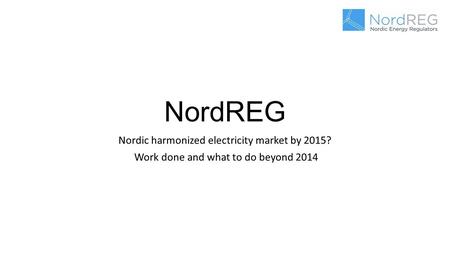 NordREG Nordic harmonized electricity market by 2015? Work done and what to do beyond 2014.