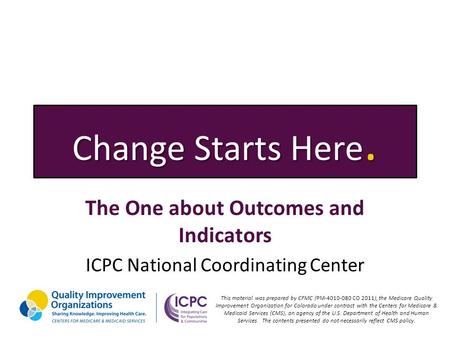 Change Starts Here. The One about Outcomes and Indicators ICPC National Coordinating Center This material was prepared by CFMC (PM-4010-080 CO 2011), the.