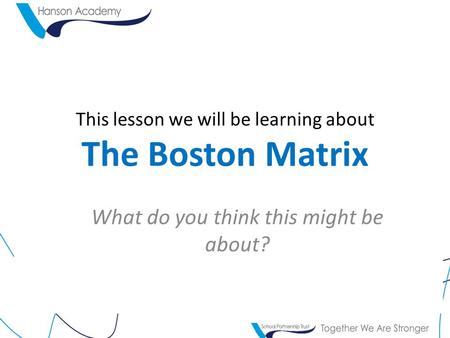 This lesson we will be learning about The Boston Matrix What do you think this might be about?