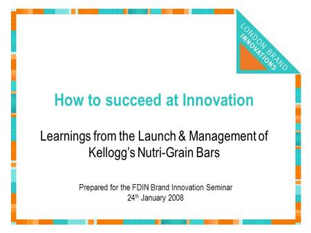 How to succeed at Innovation Prepared for the FDIN Brand Innovation Seminar 24 th January 2008 Learnings from the Launch & Management of Kellogg’s Nutri-Grain.
