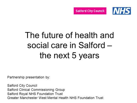 The future of health and social care in Salford – the next 5 years Partnership presentation by: Salford City Council Salford Clinical Commissioning Group.