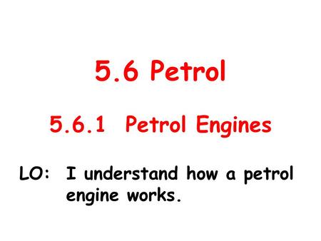5.6 Petrol 5.6.1 Petrol Engines LO: I understand how a petrol engine works.