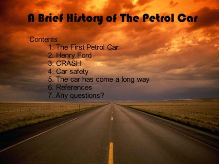 A Brief History of The Petrol Car Contents 1. The First Petrol Car 2. Henry Ford 3. CRASH 4. Car safety 5. The car has come a long way 6. References 7.