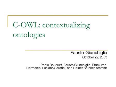C-OWL: contextualizing ontologies Fausto Giunchiglia October 22, 2003 Paolo Bouquet, Fausto Giunchiglia, Frank van Harmelen, Luciano Serafini, and Heiner.