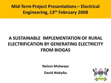 A SUSTAINABLE IMPLEMENTATION OF RURAL ELECTRIFICATION BY GENERATING ELECTRICITY FROM BIOGAS Nelson Mukwaya David Wakyiku Mid-Term Project Presentations.