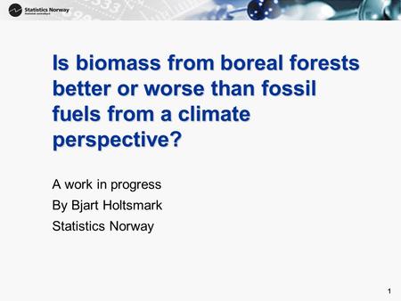 1 1 Is biomass from boreal forests better or worse than fossil fuels from a climate perspective? A work in progress By Bjart Holtsmark Statistics Norway.