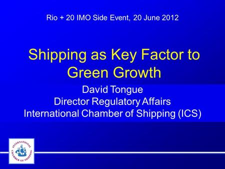 Rio + 20 IMO Side Event, 20 June 2012 David Tongue Director Regulatory Affairs International Chamber of Shipping (ICS) Shipping as Key Factor to Green.