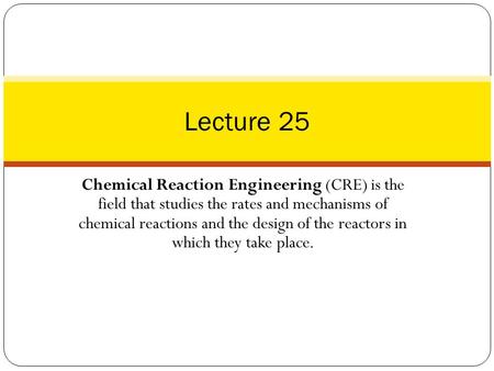 Lecture 25 Chemical Reaction Engineering (CRE) is the field that studies the rates and mechanisms of chemical reactions and the design of the reactors.