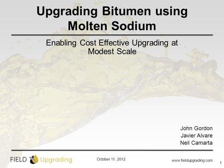 October 11, 2012 Upgrading Bitumen using Molten Sodium Enabling Cost Effective Upgrading at Modest Scale www.fieldupgrading.com 1 John Gordon Javier Alvare.