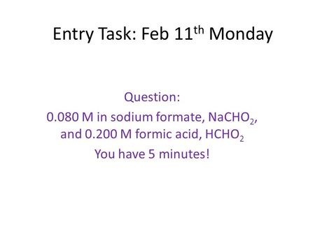 Entry Task: Feb 11 th Monday Question: 0.080 M in sodium formate, NaCHO 2, and 0.200 M formic acid, HCHO 2 You have 5 minutes!