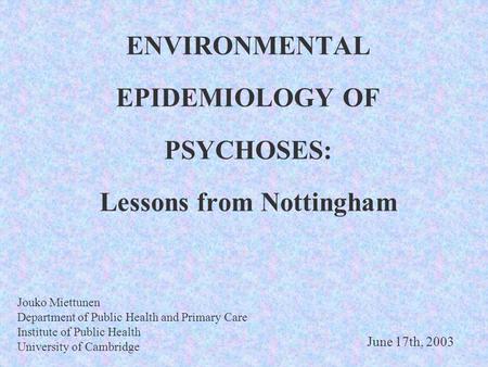 ENVIRONMENTAL EPIDEMIOLOGY OF PSYCHOSES: Lessons from Nottingham Jouko Miettunen Department of Public Health and Primary Care Institute of Public Health.