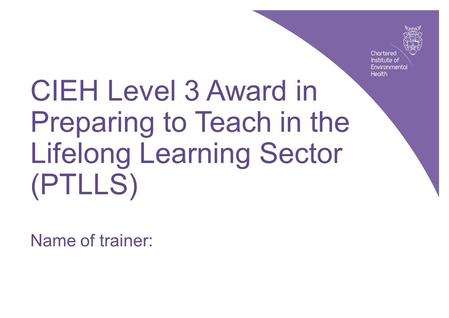 CIEH Level 3 Award in Preparing to Teach in the Lifelong Learning Sector (PTLLS): slide 1 © CIEH, 2010 CIEH Level 3 Award in Preparing to Teach in the.