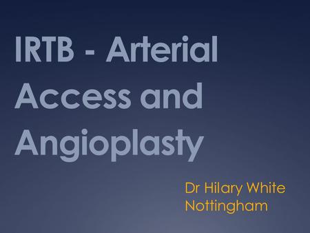 IRTB - Arterial Access and Angioplasty Dr Hilary White Nottingham.